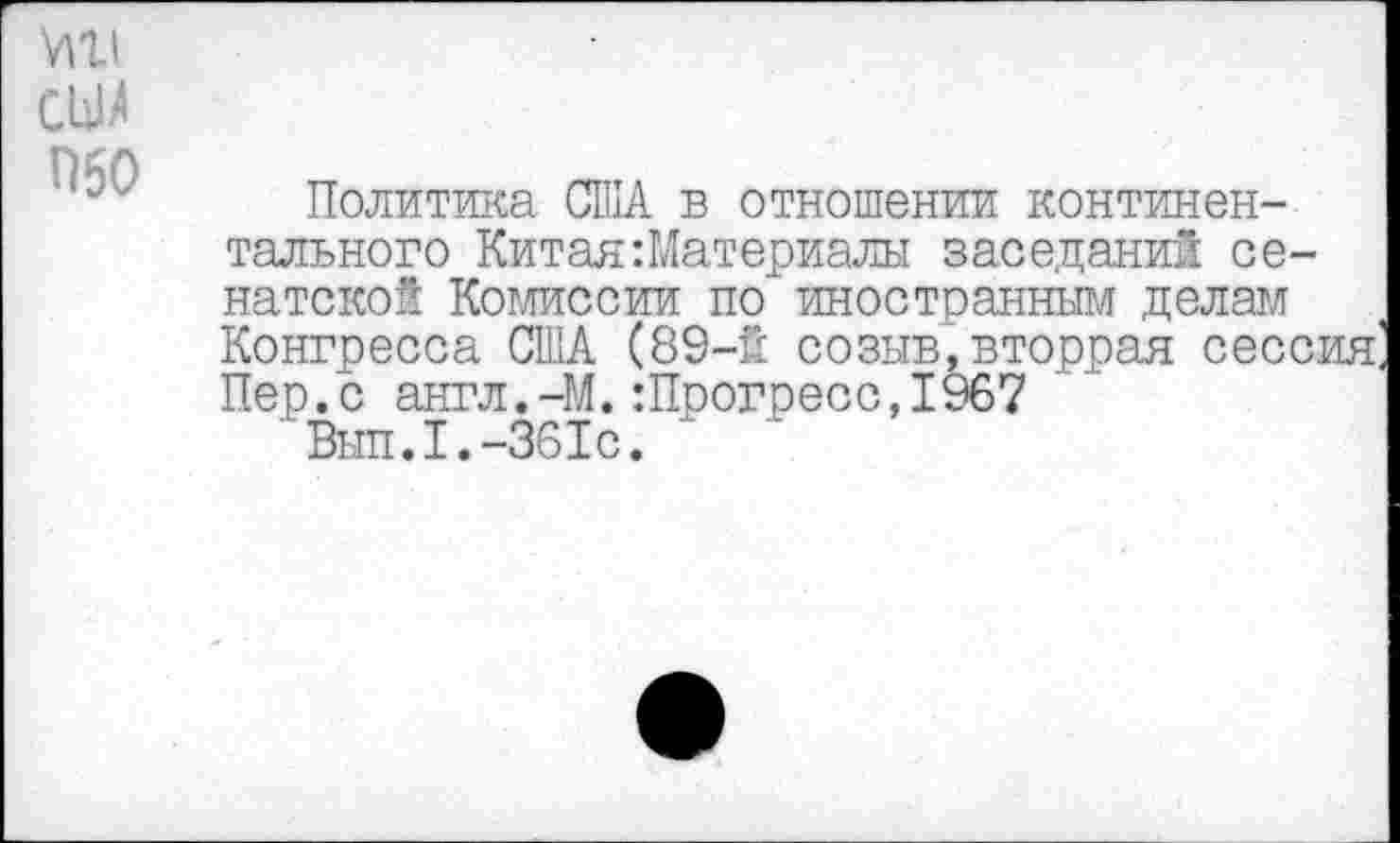 ﻿МХ1
СЫ
Политика США в отношении континентального Китая Материалы заседаний сенатской Комиссии по иностранным делам Конгресса США (89-й созыв,вторрая сессия Пер.с англ.-М.:Прогресс,1967
' Вып.1.-361с.